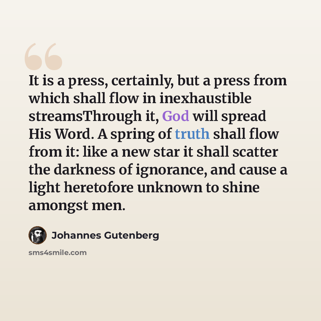 “It is a press, certainly, but a press from which shall flow in inexhaustible streamsThrough it, God will spread His Word. A spring of truth shall flow from it: like a new star it shall scatter the darkness of ignorance, and cause a light heretofore unknown to shine amongst men.” quote by Johannes Gutenberg