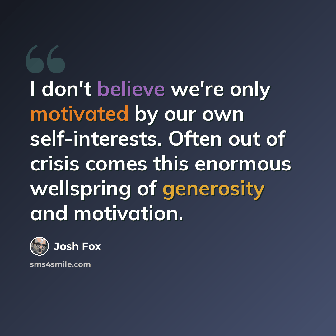 “I don't believe we're only motivated by our own self-interests. Often out of crisis comes this enormous wellspring of generosity and motivation.” quote by Josh Fox