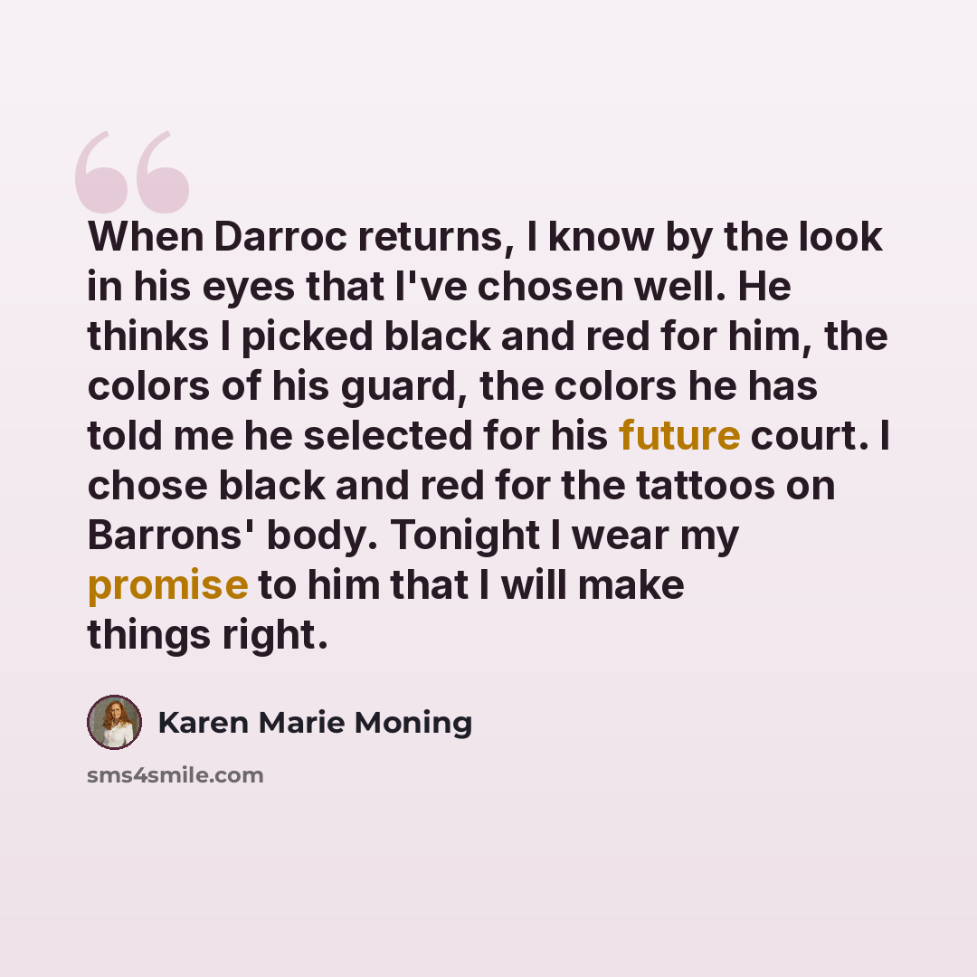 “When Darroc returns, I know by the look in his eyes that I've chosen well. He thinks I picked black and red for him, the colors of his guard, the colors he has told me he selected for his future court. I chose black and red for the tattoos on Barrons' body. Tonight I wear my promise to him that I…” quote by Karen Marie Moning