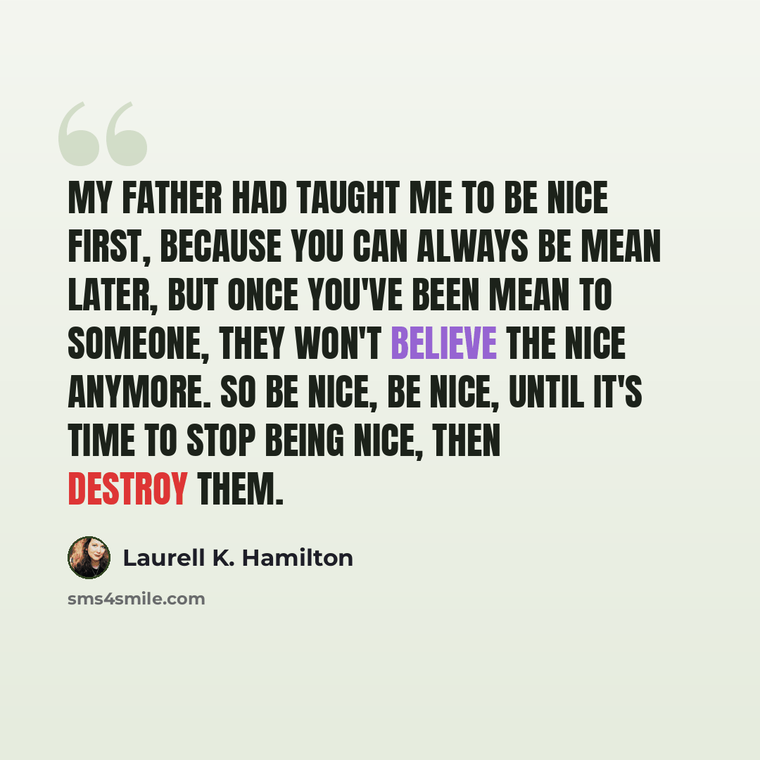 “My father had taught me to be nice first, because you can always be mean later, but once you've been mean to someone, they won't believe the nice anymore. So be nice, be nice, until it's time to stop being nice, then destroy them.” quote by Laurell K. Hamilton