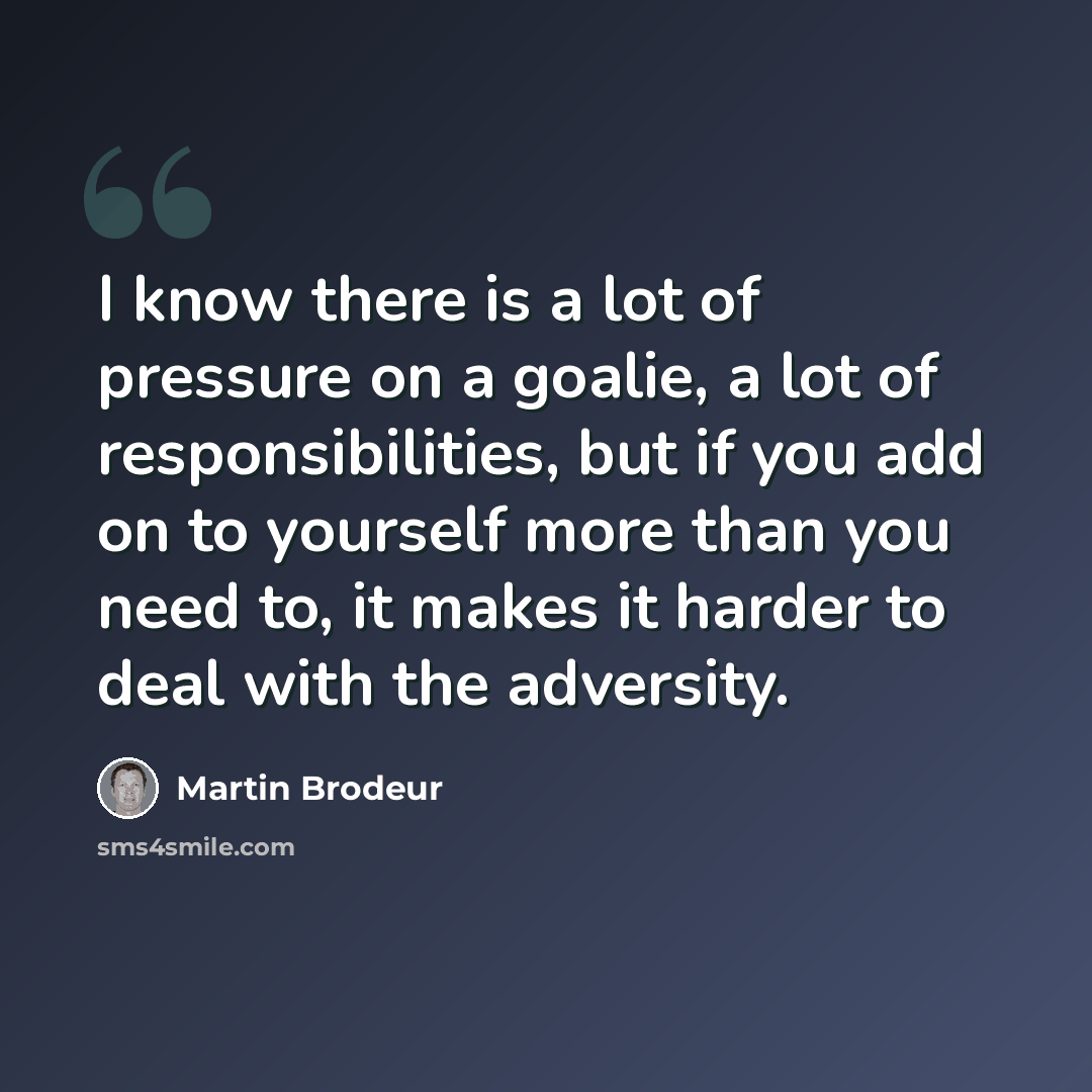 “I know there is a lot of pressure on a goalie, a lot of responsibilities, but if you add on to yourself more than you need to, it makes it harder to deal with the adversity.” quote by Martin Brodeur