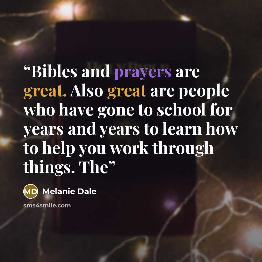 “Bibles and prayers are great. Also great are people who have gone to school for years and years to learn how to help you work through things. The” quote by Melanie Dale