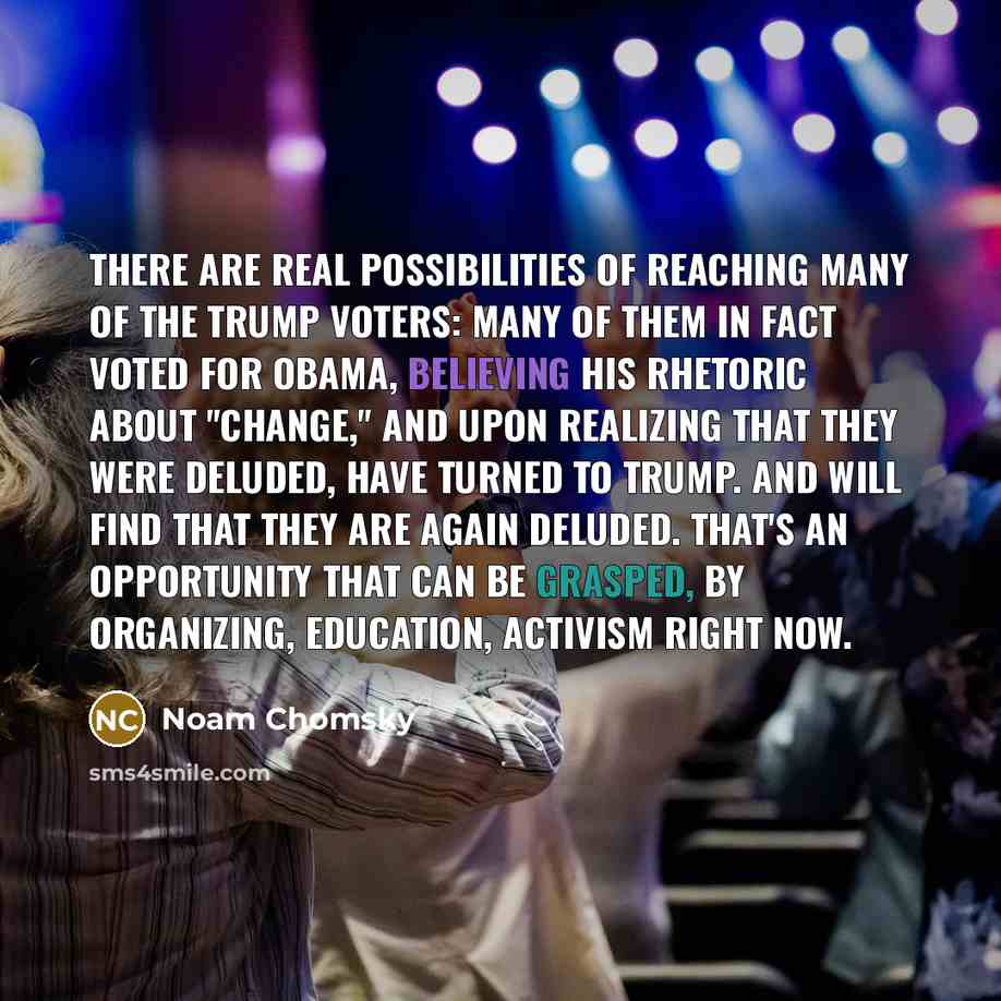 “There are real possibilities of reaching many of the Trump voters: many of them in fact voted for Obama, believing his rhetoric about "change," and upon realizing that they were deluded, have turned to Trump. And will find that they are again deluded. That's an opportunity that can be grasped, by…” quote by Noam Chomsky