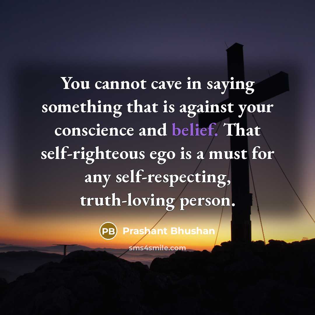 “You cannot cave in saying something that is against your conscience and belief. That self-righteous ego is a must for any self-respecting, truth-loving person.” quote by Prashant Bhushan
