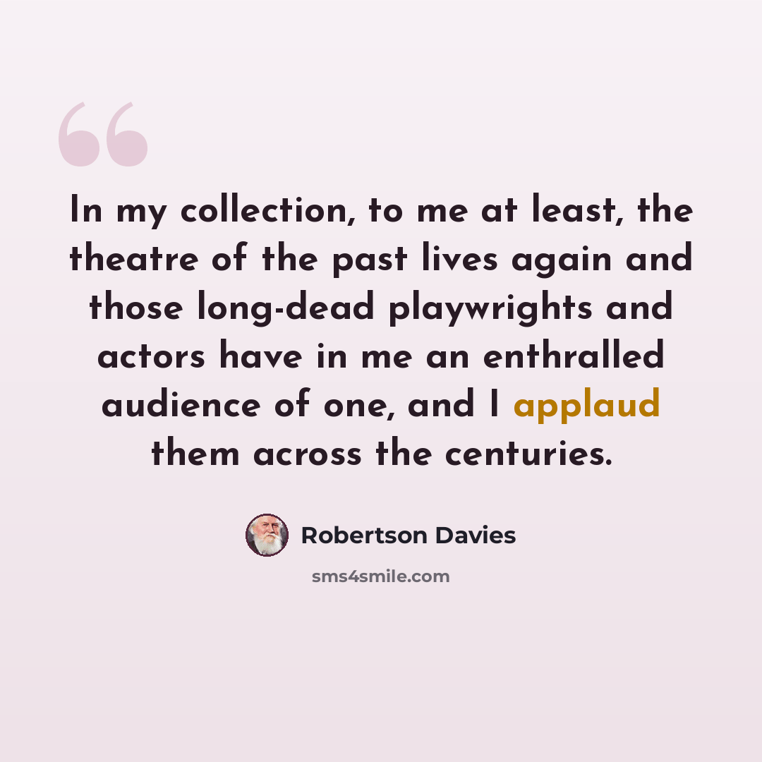“In my collection, to me at least, the theatre of the past lives again and those long-dead playwrights and actors have in me an enthralled audience of one, and I applaud them across the centuries.” quote by Robertson Davies