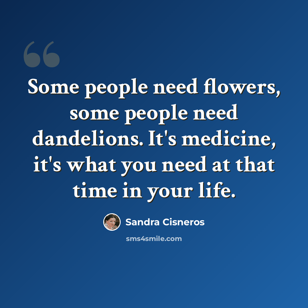 “Some people need flowers, some people need dandelions. It's medicine, it's what you need at that time in your life.” quote by Sandra Cisneros