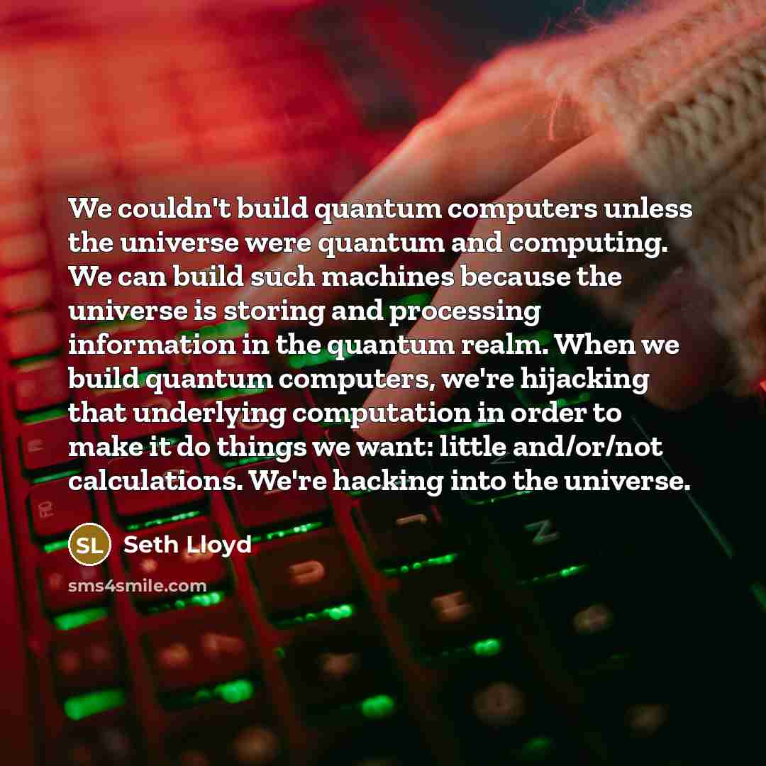 “We couldn't build quantum computers unless the universe were quantum and computing. We can build such machines because the universe is storing and processing information in the quantum realm. When we build quantum computers, we're hijacking that underlying computation in order to make it do things…” quote by Seth Lloyd