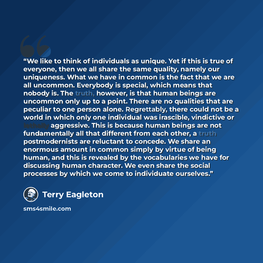 “We like to think of individuals as unique. Yet if this is true of everyone, then we all share the same quality, namely our uniqueness. What we have in common is the fact that we are all uncommon. Everybody is special, which means that nobody is. The truth, however, is that human beings are…” quote by Terry Eagleton