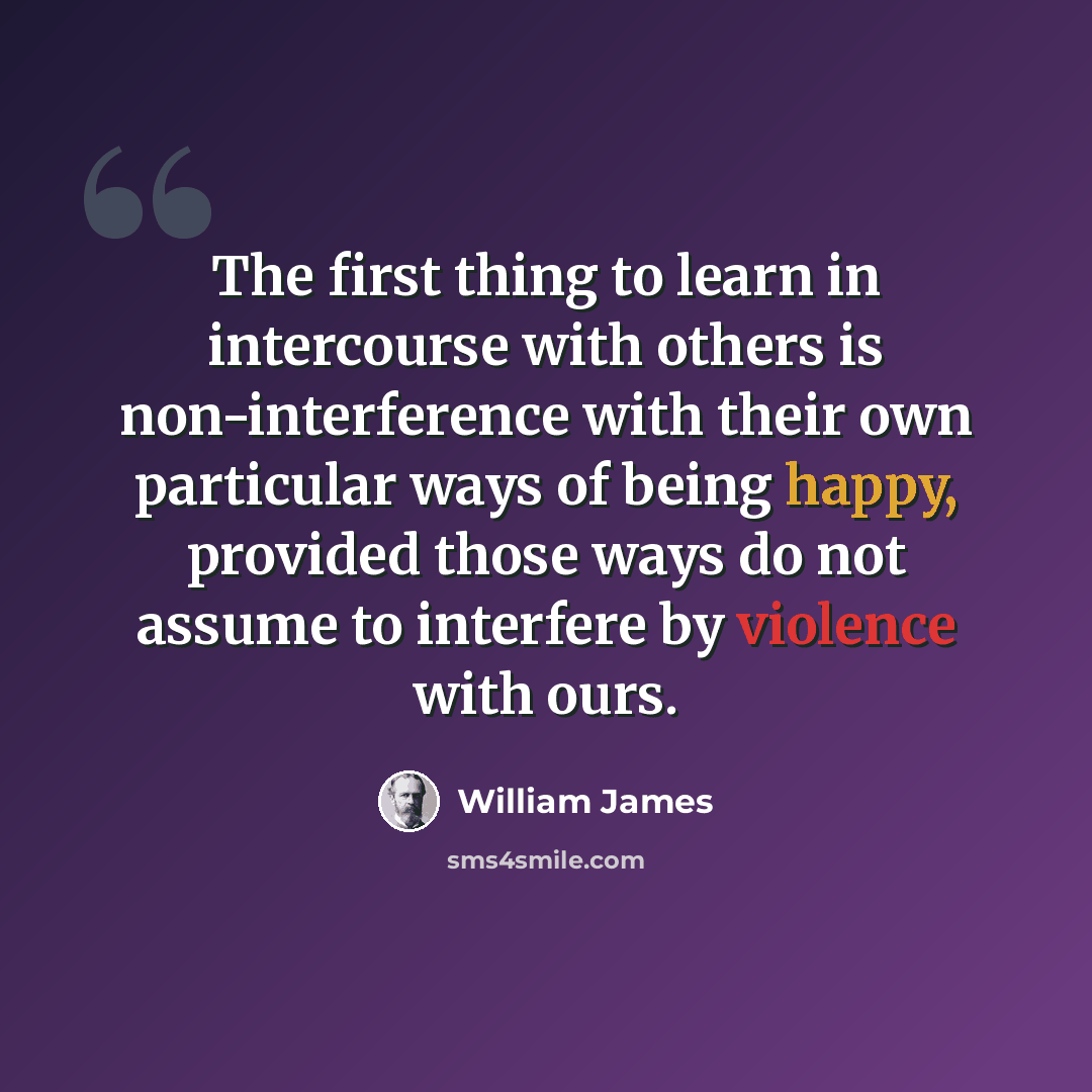 “The first thing to learn in intercourse with others is non-interference with their own particular ways of being happy, provided those ways do not assume to interfere by violence with ours.” quote by William James