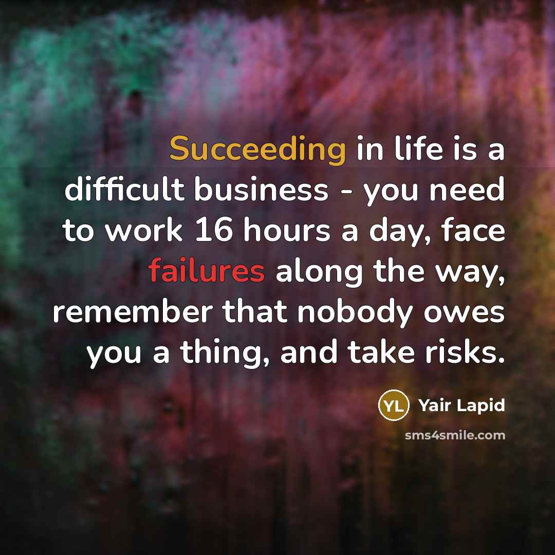 “Succeeding in life is a difficult business - you need to work 16 hours a day, face failures along the way, remember that nobody owes you a thing, and take risks.” quote by Yair Lapid
