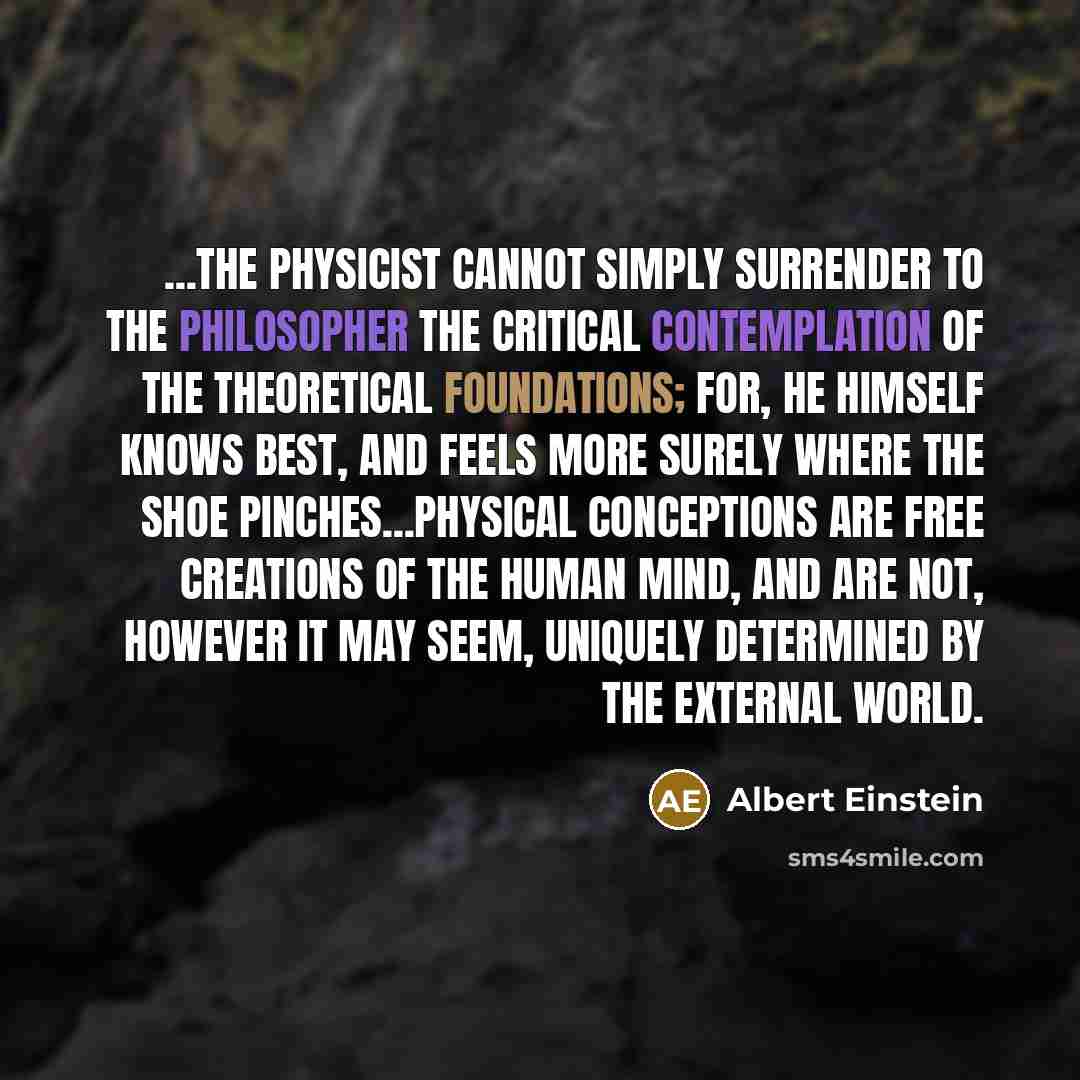 “...the physicist cannot simply surrender to the philosopher the critical contemplation of the theoretical foundations; for, he himself knows best, and feels more surely where the shoe pinches...Physical conceptions are free creations of the human mind, and are not, however it may seem, uniquely…” quote by Albert Einstein