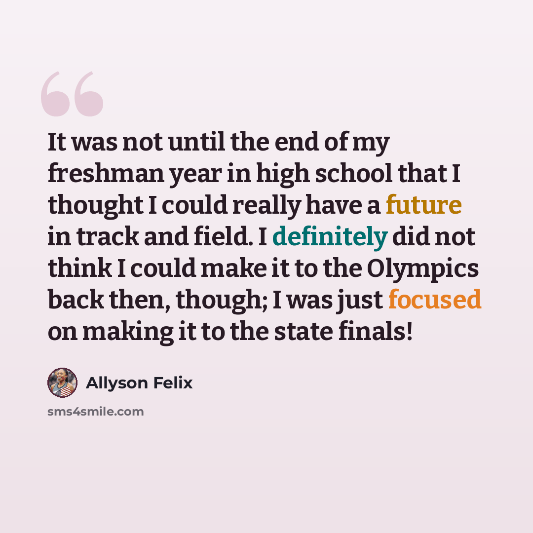“It was not until the end of my freshman year in high school that I thought I could really have a future in track and field. I definitely did not think I could make it to the Olympics back then, though; I was just focused on making it to the state finals!” quote by Allyson Felix