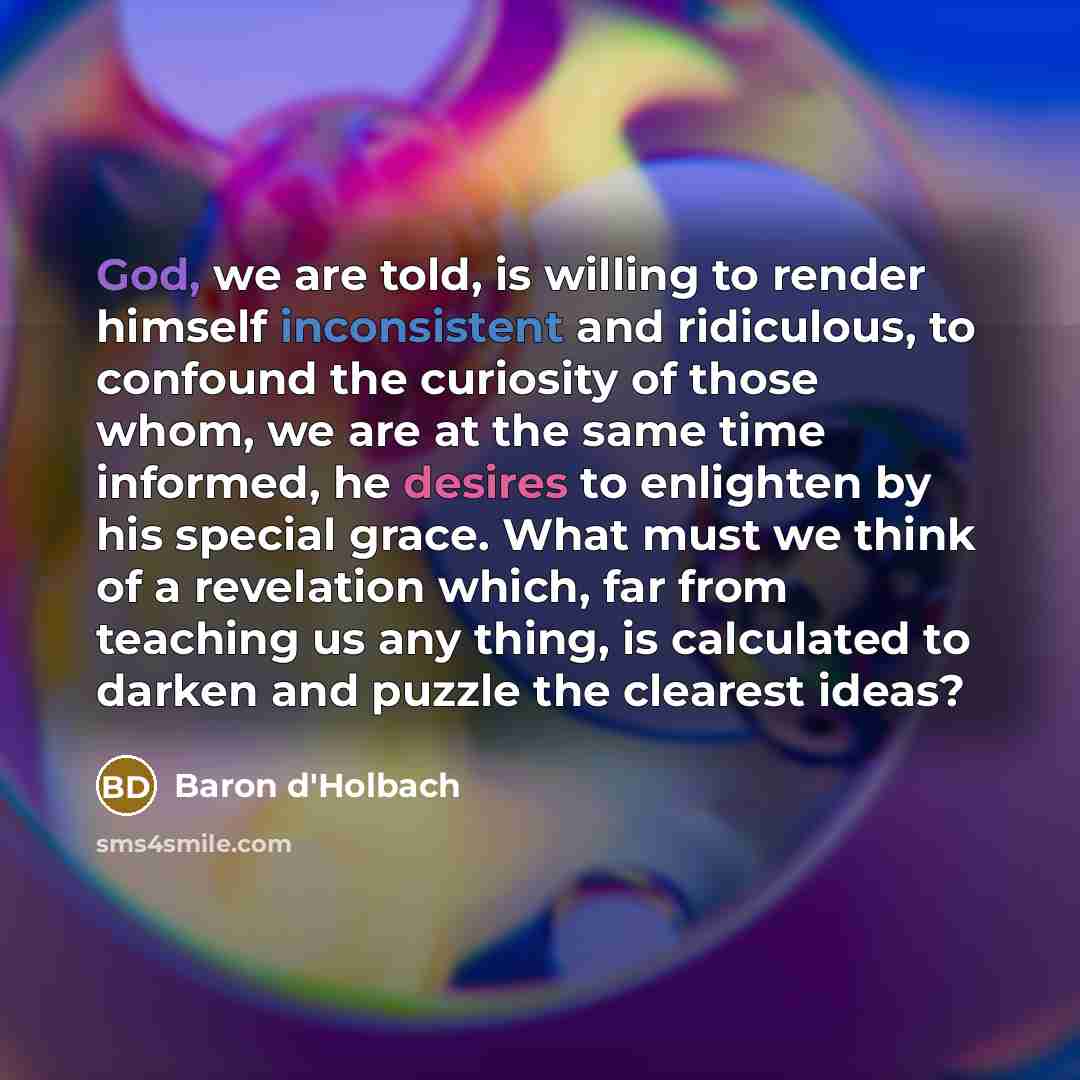 “God, we are told, is willing to render himself inconsistent and ridiculous, to confound the curiosity of those whom, we are at the same time informed, he desires to enlighten by his special grace. What must we think of a revelation which, far from teaching us any thing, is calculated to darken and…” quote by Baron d'Holbach