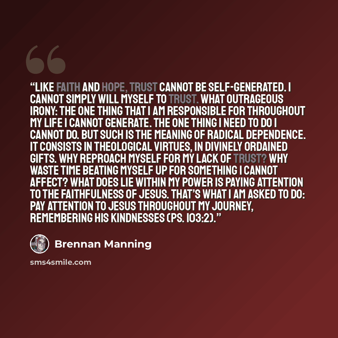 “Like faith and hope, trust cannot be self-generated. I cannot simply will myself to trust. What outrageous irony: the one thing that I am responsible for throughout my life I cannot generate. The one thing I need to do I cannot do. But such is the meaning of radical dependence. It consists in…” quote by Brennan Manning