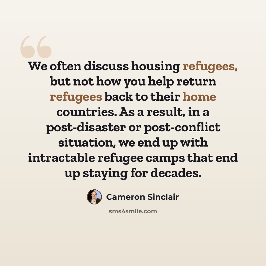 “We often discuss housing refugees, but not how you help return refugees back to their home countries. As a result, in a post-disaster or post-conflict situation, we end up with intractable refugee camps that end up staying for decades.” quote by Cameron Sinclair