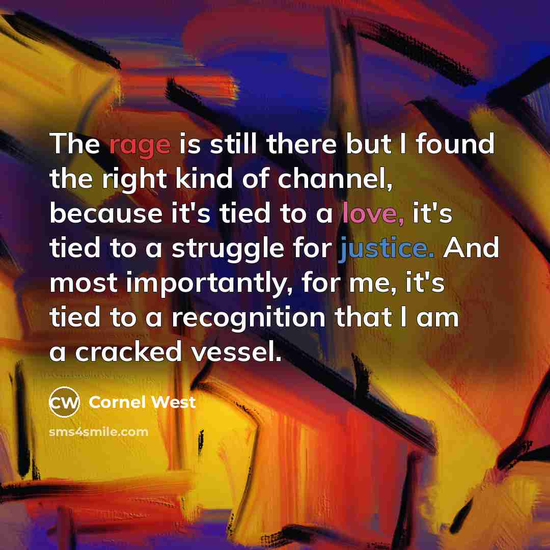 “The rage is still there but I found the right kind of channel, because it's tied to a love, it's tied to a struggle for justice. And most importantly, for me, it's tied to a recognition that I am a cracked vessel.” quote by Cornel West