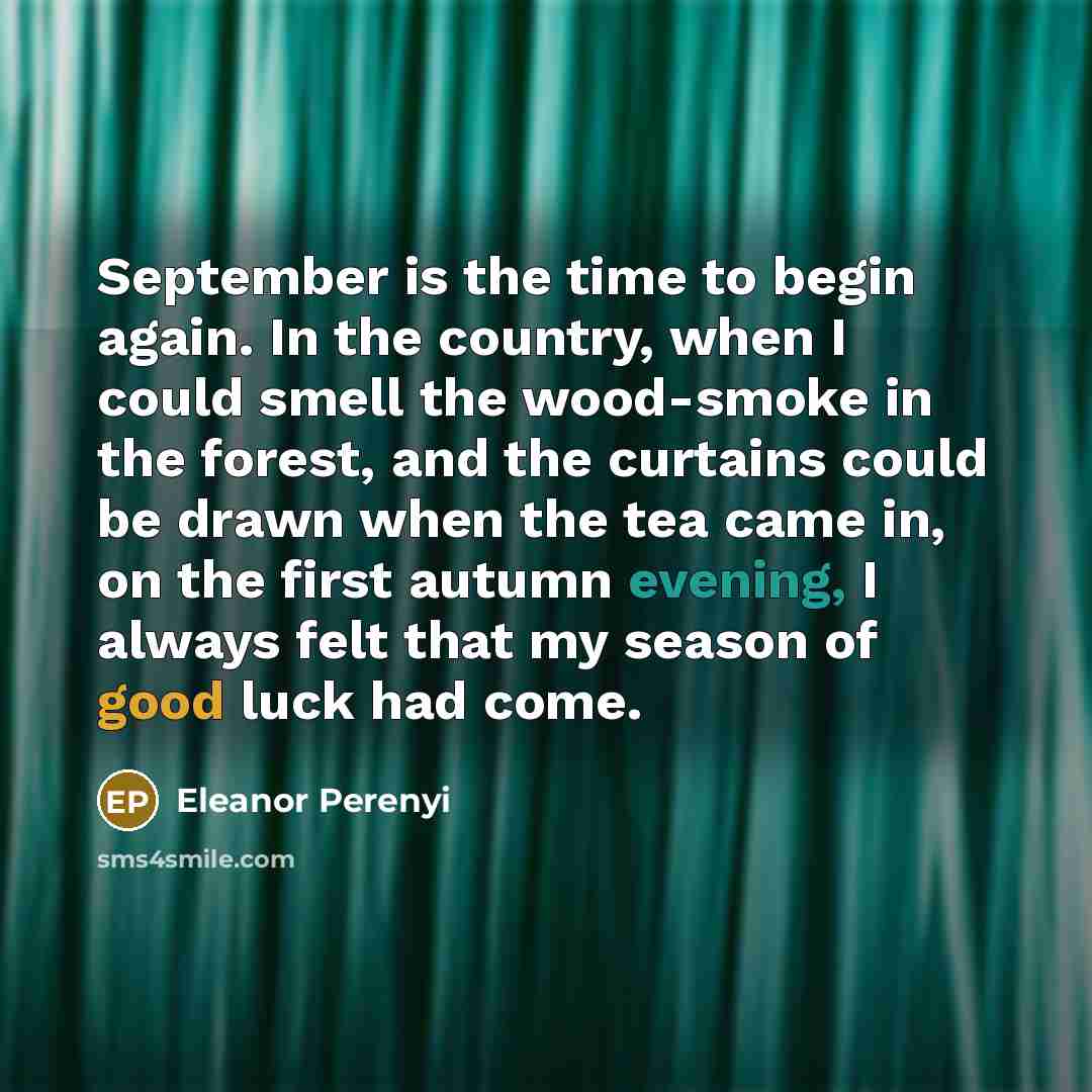 “September is the time to begin again. In the country, when I could smell the wood-smoke in the forest, and the curtains could be drawn when the tea came in, on the first autumn evening, I always felt that my season of good luck had come.” quote by Eleanor Perenyi