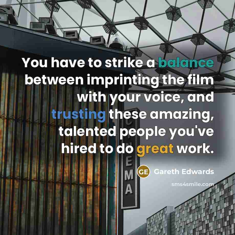 “You have to strike a balance between imprinting the film with your voice, and trusting these amazing, talented people you've hired to do great work.” quote by Gareth Edwards