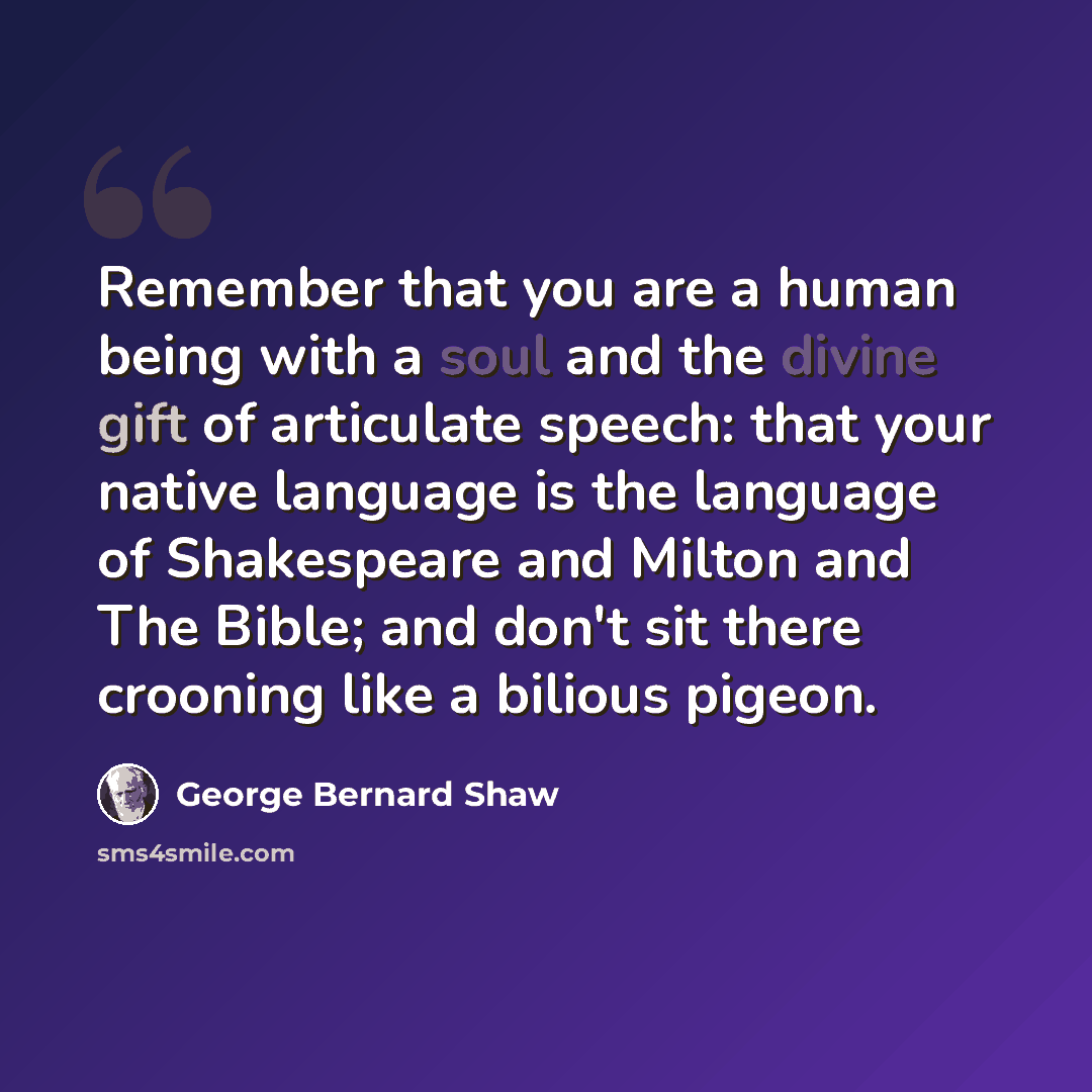 “Remember that you are a human being with a soul and the divine gift of articulate speech: that your native language is the language of Shakespeare and Milton and The Bible; and don't sit there crooning like a bilious pigeon.” quote by George Bernard Shaw