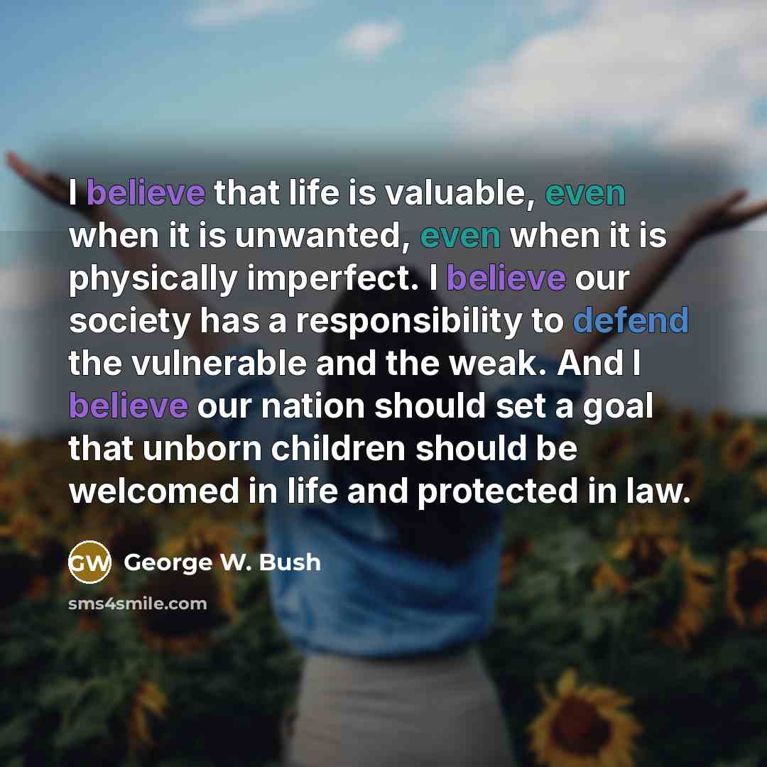 “I believe that life is valuable, even when it is unwanted, even when it is physically imperfect. I believe our society has a responsibility to defend the vulnerable and the weak. And I believe our nation should set a goal that unborn children should be welcomed in life and protected in law.” quote by George W. Bush