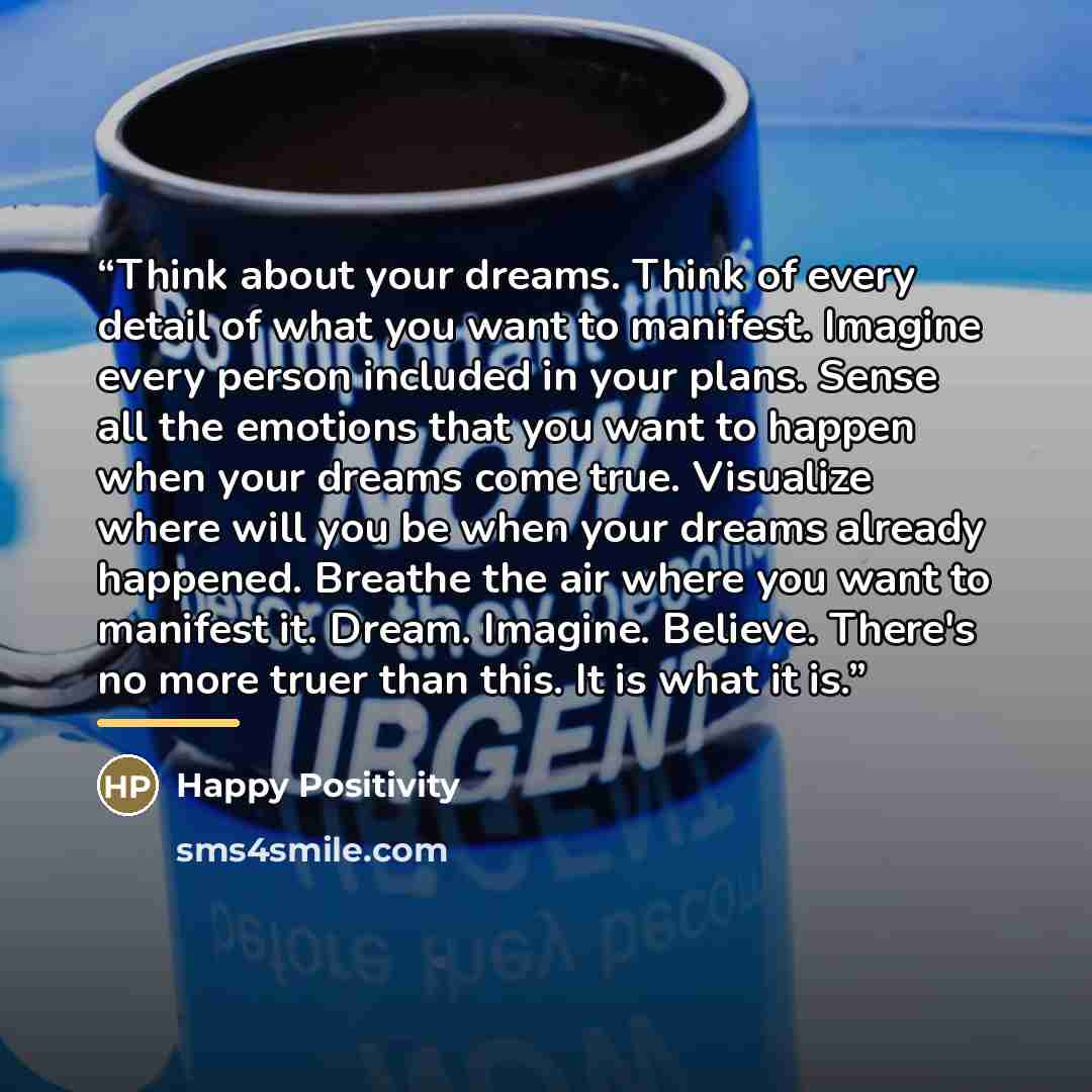 “Think about your dreams. Think of every detail of what you want to manifest. Imagine every person included in your plans. Sense all the emotions that you want to happen when your dreams come true. Visualize where will you be when your dreams already happened. Breathe the air where you want to…” quote by Happy Positivity