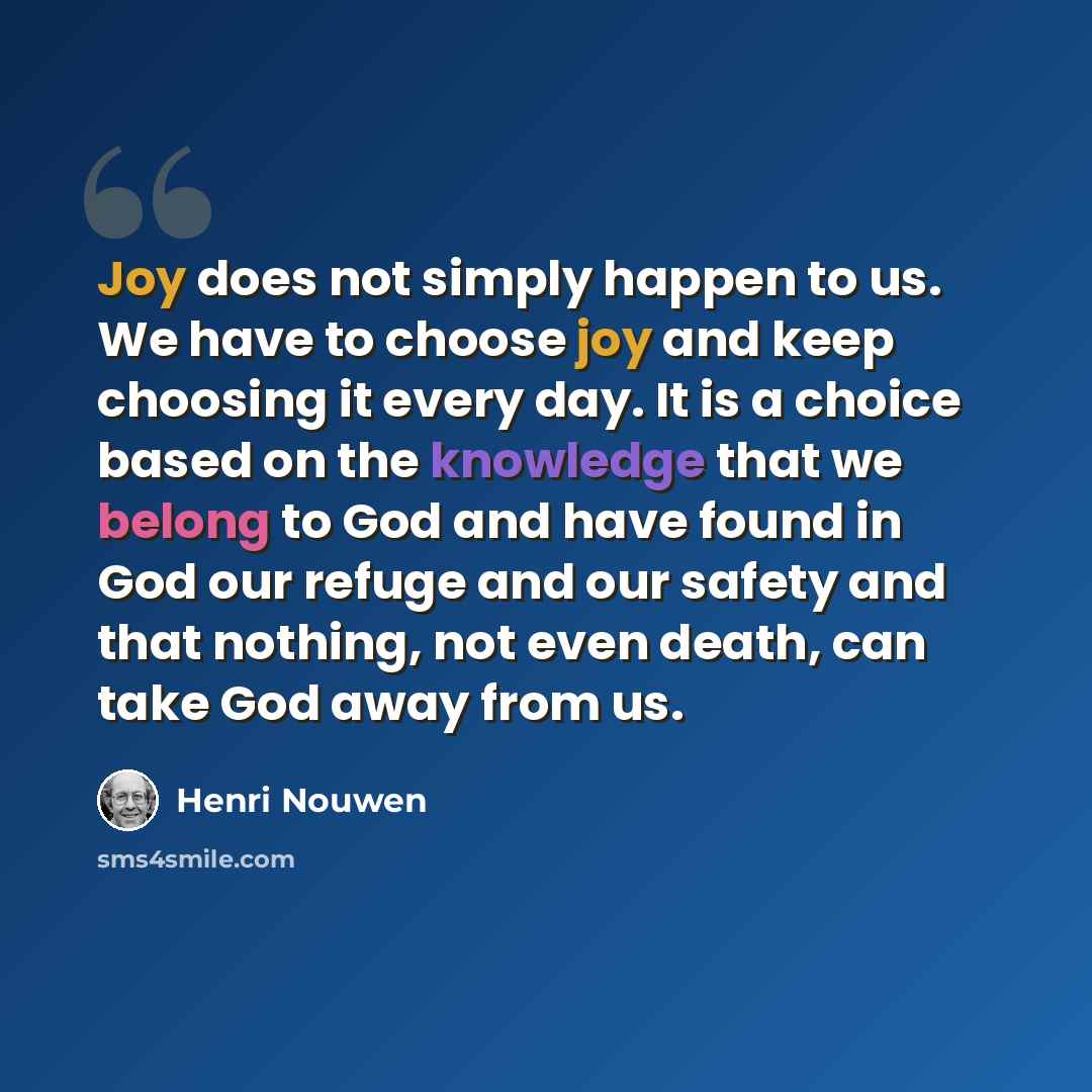 “Joy does not simply happen to us. We have to choose joy and keep choosing it every day. It is a choice based on the knowledge that we belong to God and have found in God our refuge and our safety and that nothing, not even death, can take God away from us.” quote by Henri Nouwen