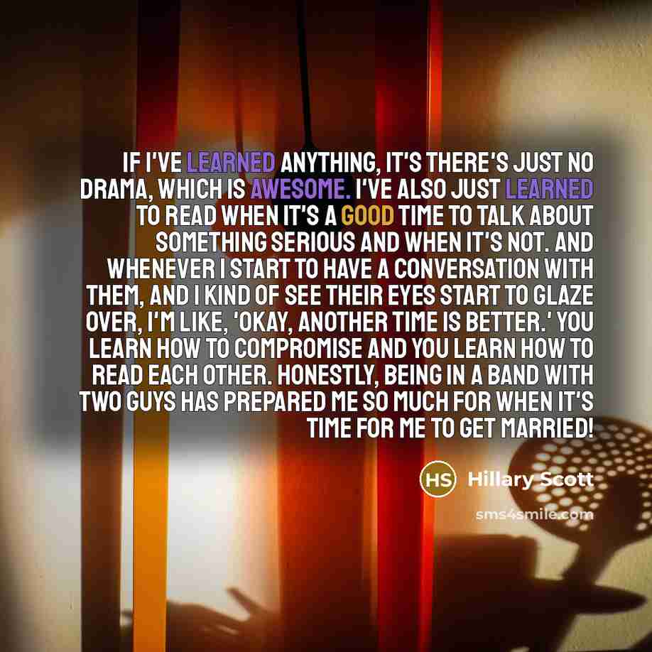 “If I've learned anything, it's there's just no drama, which is awesome. I've also just learned to read when it's a good time to talk about something serious and when it's not. And whenever I start to have a conversation with them, and I kind of see their eyes start to glaze over, I'm like, 'Okay…” quote by Hillary Scott