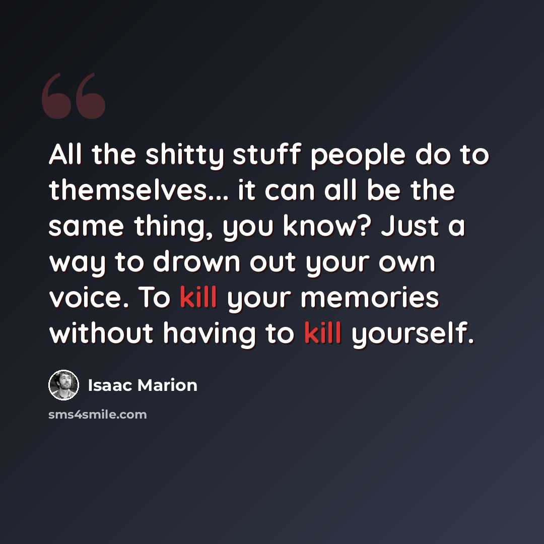 “All the shitty stuff people do to themselves... it can all be the same thing, you know? Just a way to drown out your own voice. To kill your memories without having to kill yourself.” quote by Isaac Marion