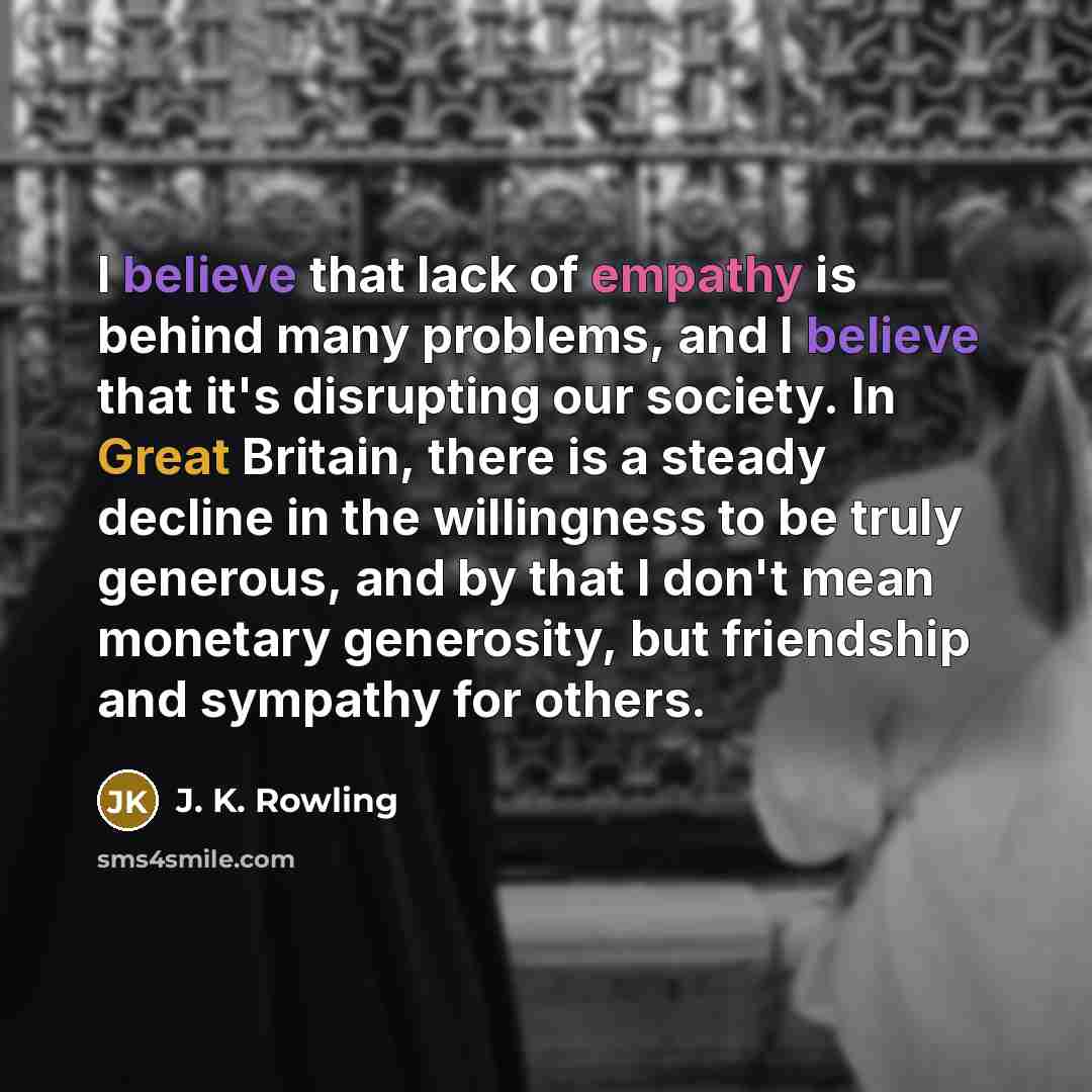 “I believe that lack of empathy is behind many problems, and I believe that it's disrupting our society. In Great Britain, there is a steady decline in the willingness to be truly generous, and by that I don't mean monetary generosity, but friendship and sympathy for others.” quote by J. K. Rowling