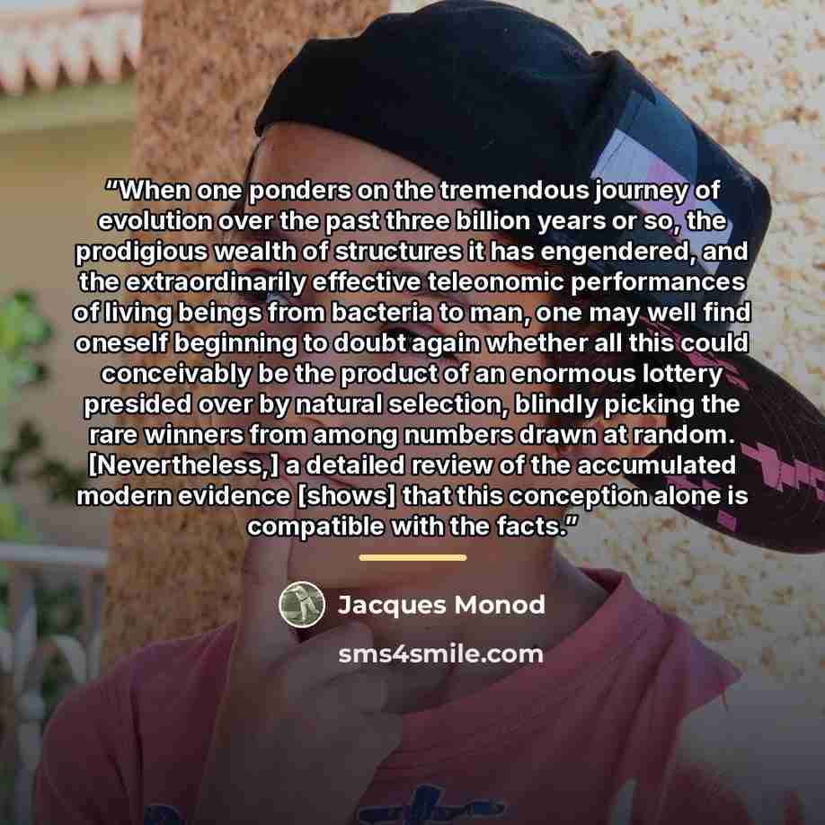 “When one ponders on the tremendous journey of evolution over the past three billion years or so, the prodigious wealth of structures it has engendered, and the extraordinarily effective teleonomic performances of living beings from bacteria to man, one may well find oneself beginning to doubt…” quote by Jacques Monod