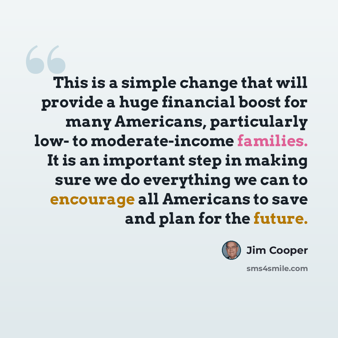 “This is a simple change that will provide a huge financial boost for many Americans, particularly low- to moderate-income families. It is an important step in making sure we do everything we can to encourage all Americans to save and plan for the future.” quote by Jim Cooper
