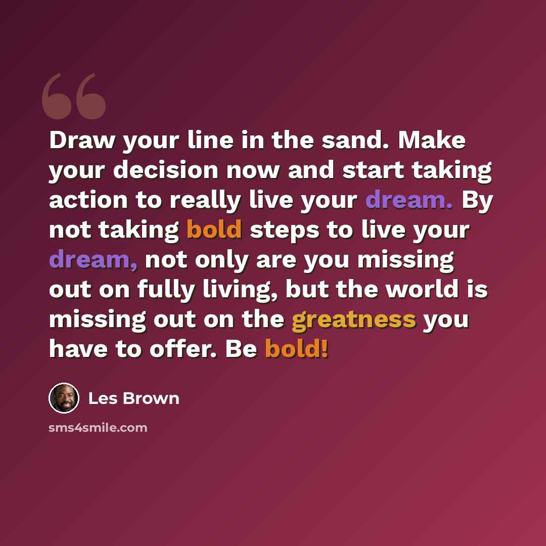 “Draw your line in the sand. Make your decision now and start taking action to really live your dream. By not taking bold steps to live your dream, not only are you missing out on fully living, but the world is missing out on the greatness you have to offer. Be bold!” quote by Les Brown