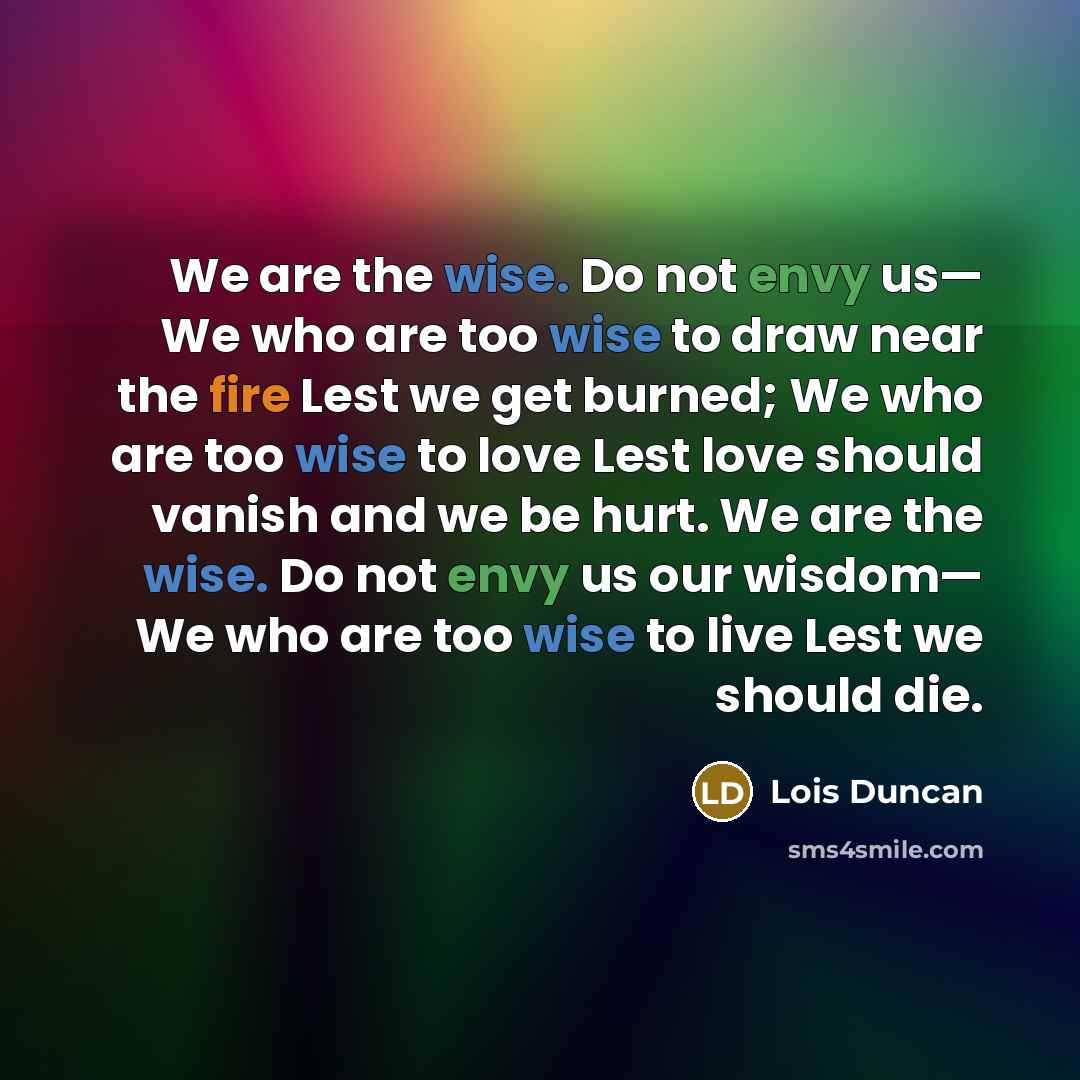 “We are the wise. Do not envy us— We who are too wise to draw near the fire Lest we get burned; We who are too wise to love Lest love should vanish and we be hurt. We are the wise. Do not envy us our wisdom— We who are too wise to live Lest we should die.” quote by Lois Duncan