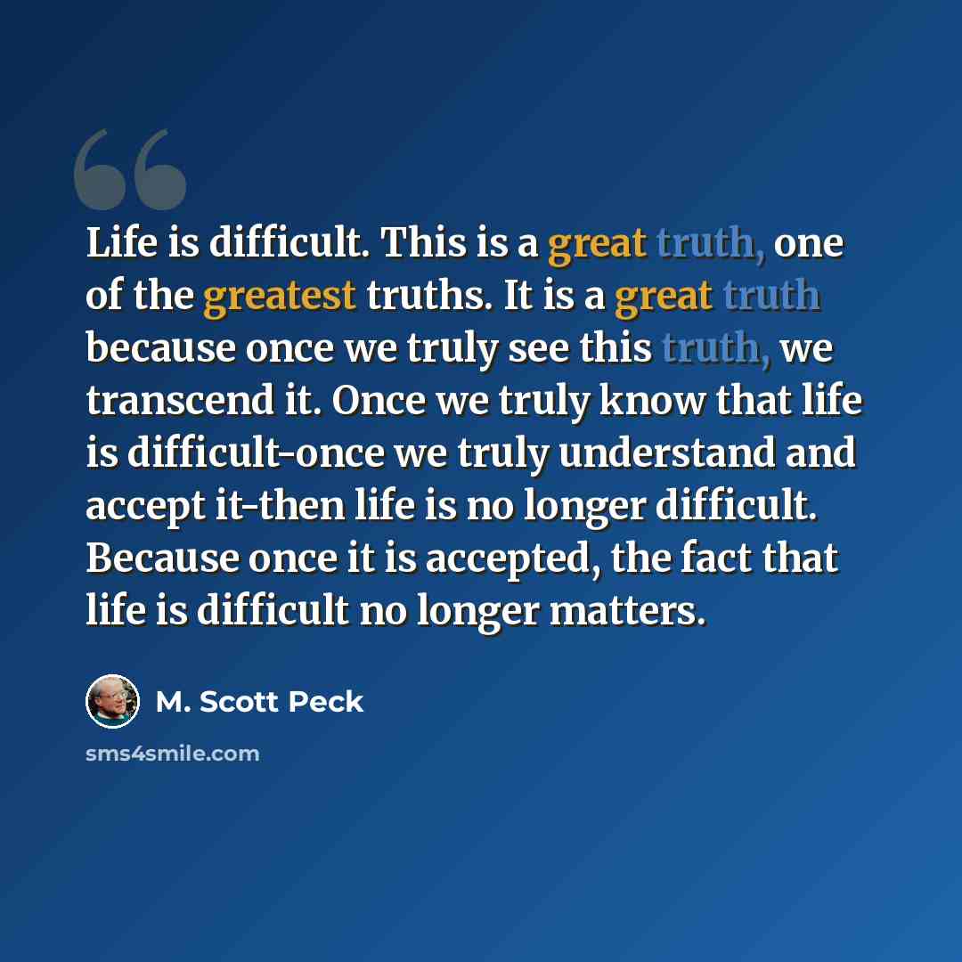 “Life is difficult. This is a great truth, one of the greatest truths. It is a great truth because once we truly see this truth, we transcend it. Once we truly know that life is difficult-once we truly understand and accept it-then life is no longer difficult. Because once it is accepted, the fact…” quote by M. Scott Peck
