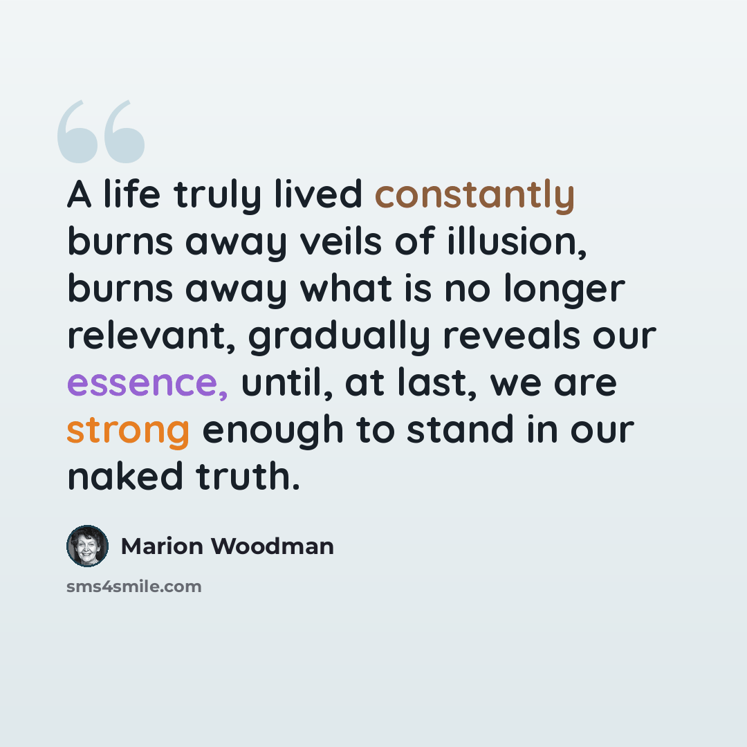 “A life truly lived constantly burns away veils of illusion, burns away what is no longer relevant, gradually reveals our essence, until, at last, we are strong enough to stand in our naked truth.” quote by Marion Woodman