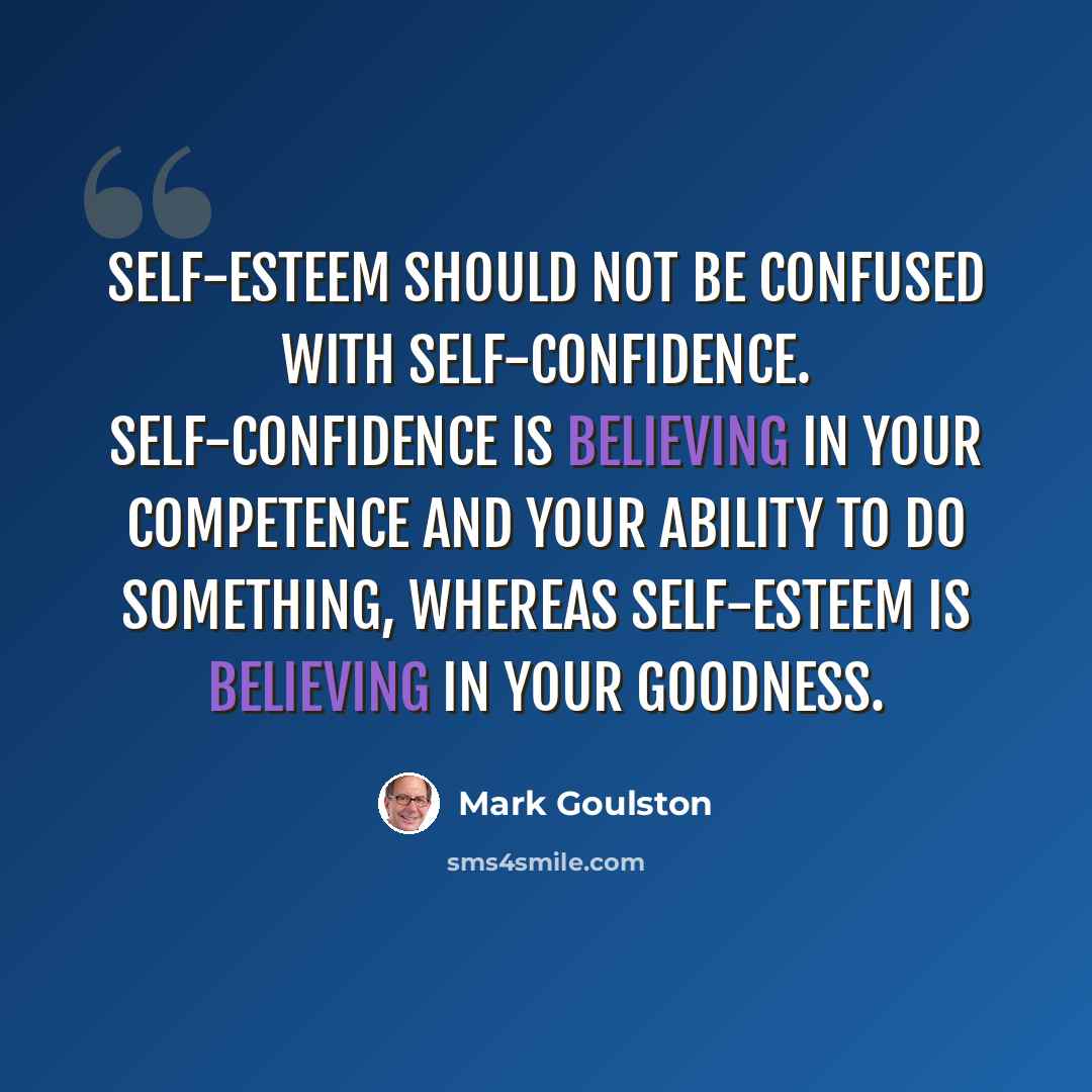 “Self-esteem should not be confused with self-confidence. Self-confidence is believing in your competence and your ability to do something, whereas self-esteem is believing in your goodness.” quote by Mark Goulston