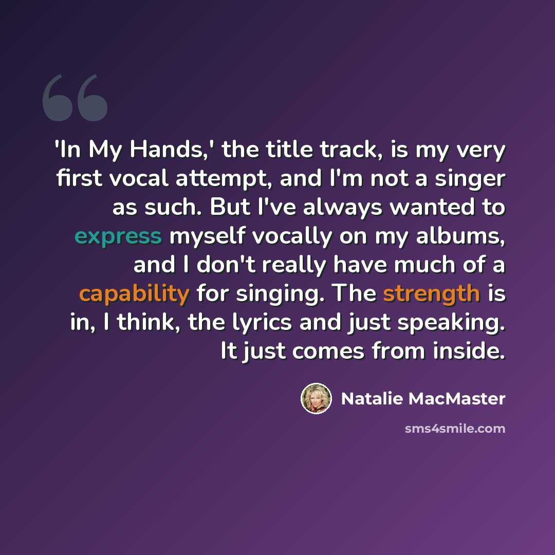 “'In My Hands,' the title track, is my very first vocal attempt, and I'm not a singer as such. But I've always wanted to express myself vocally on my albums, and I don't really have much of a capability for singing. The strength is in, I think, the lyrics and just speaking. It just comes from inside.” quote by Natalie MacMaster