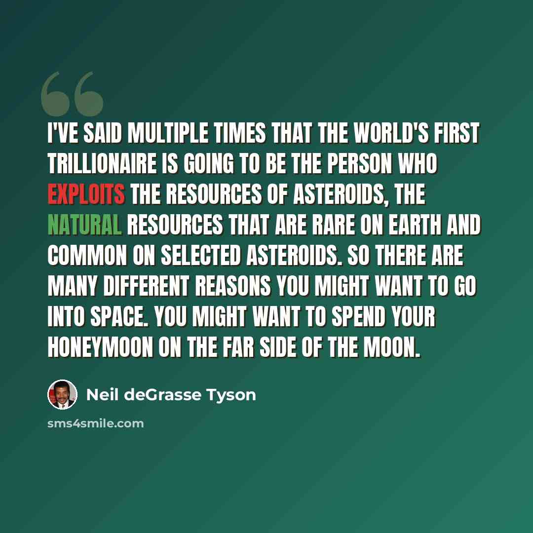 “I've said multiple times that the world's first trillionaire is going to be the person who exploits the resources of asteroids, the natural resources that are rare on earth and common on selected asteroids. So there are many different reasons you might want to go into space. You might want to…” quote by Neil deGrasse Tyson