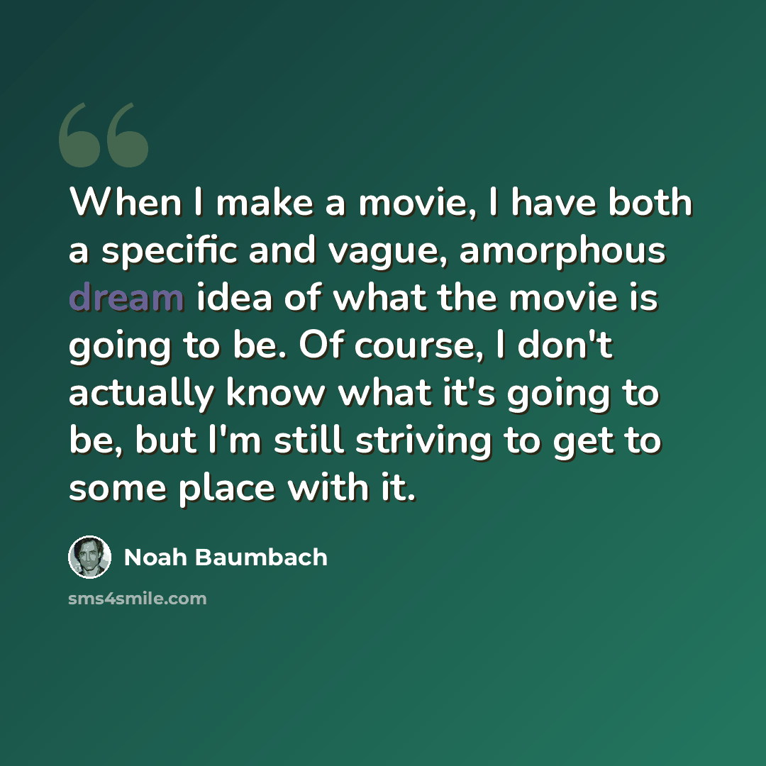 “When I make a movie, I have both a specific and vague, amorphous dream idea of what the movie is going to be. Of course, I don't actually know what it's going to be, but I'm still striving to get to some place with it.” quote by Noah Baumbach