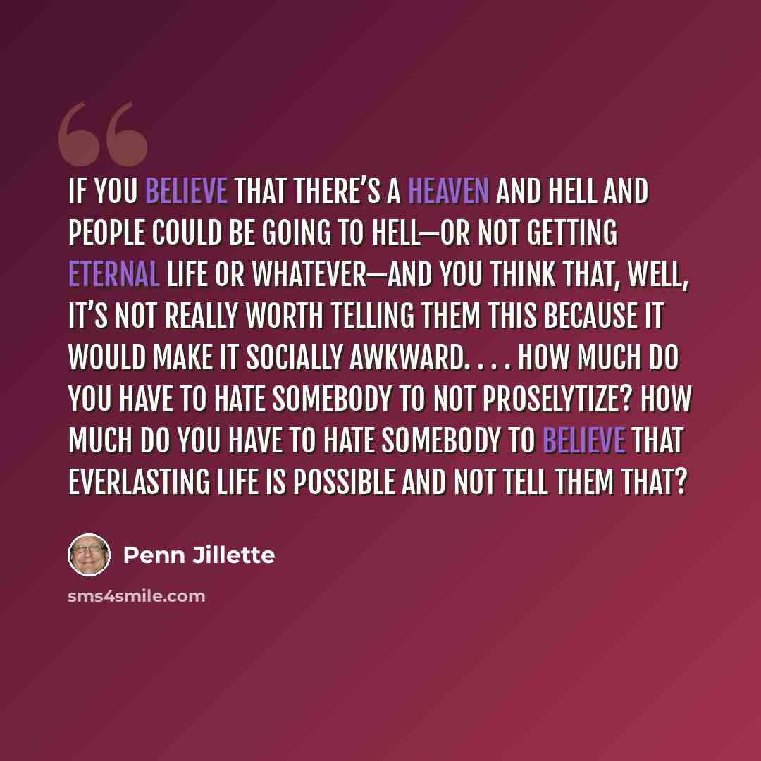 “If you believe that there’s a heaven and hell and people could be going to hell—or not getting eternal life or whatever—and you think that, well, it’s not really worth telling them this because it would make it socially awkward. . . . How much do you have to hate somebody to not proselytize? How…” quote by Penn Jillette