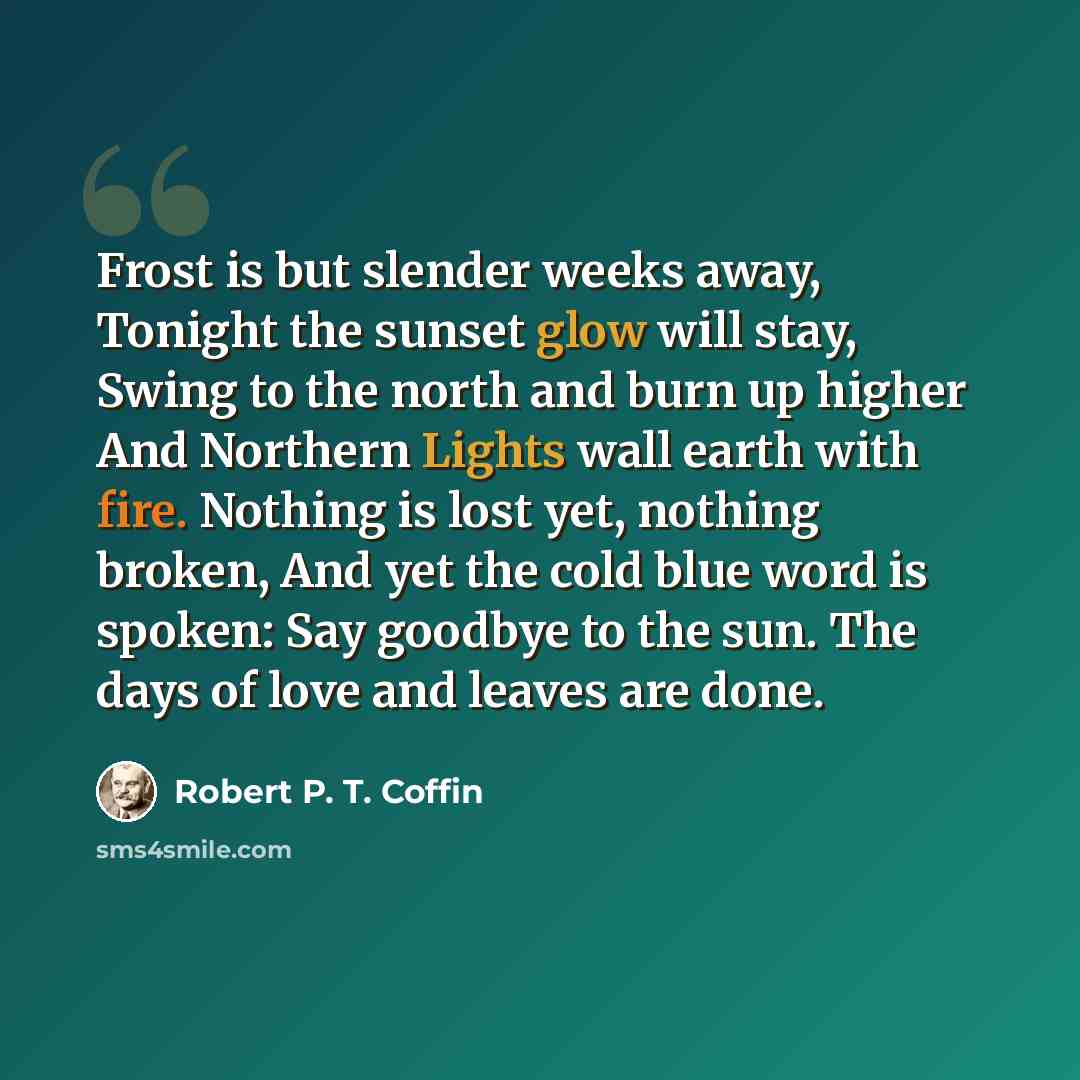 “Frost is but slender weeks away, Tonight the sunset glow will stay, Swing to the north and burn up higher And Northern Lights wall earth with fire. Nothing is lost yet, nothing broken, And yet the cold blue word is spoken: Say goodbye to the sun. The days of love and leaves are done.” quote by Robert P. T. Coffin