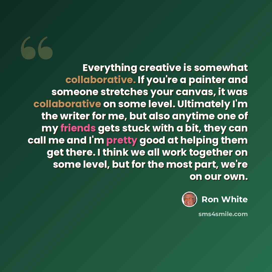 “Everything creative is somewhat collaborative. If you're a painter and someone stretches your canvas, it was collaborative on some level. Ultimately I'm the writer for me, but also anytime one of my friends gets stuck with a bit, they can call me and I'm pretty good at helping them get there. I…” quote by Ron White