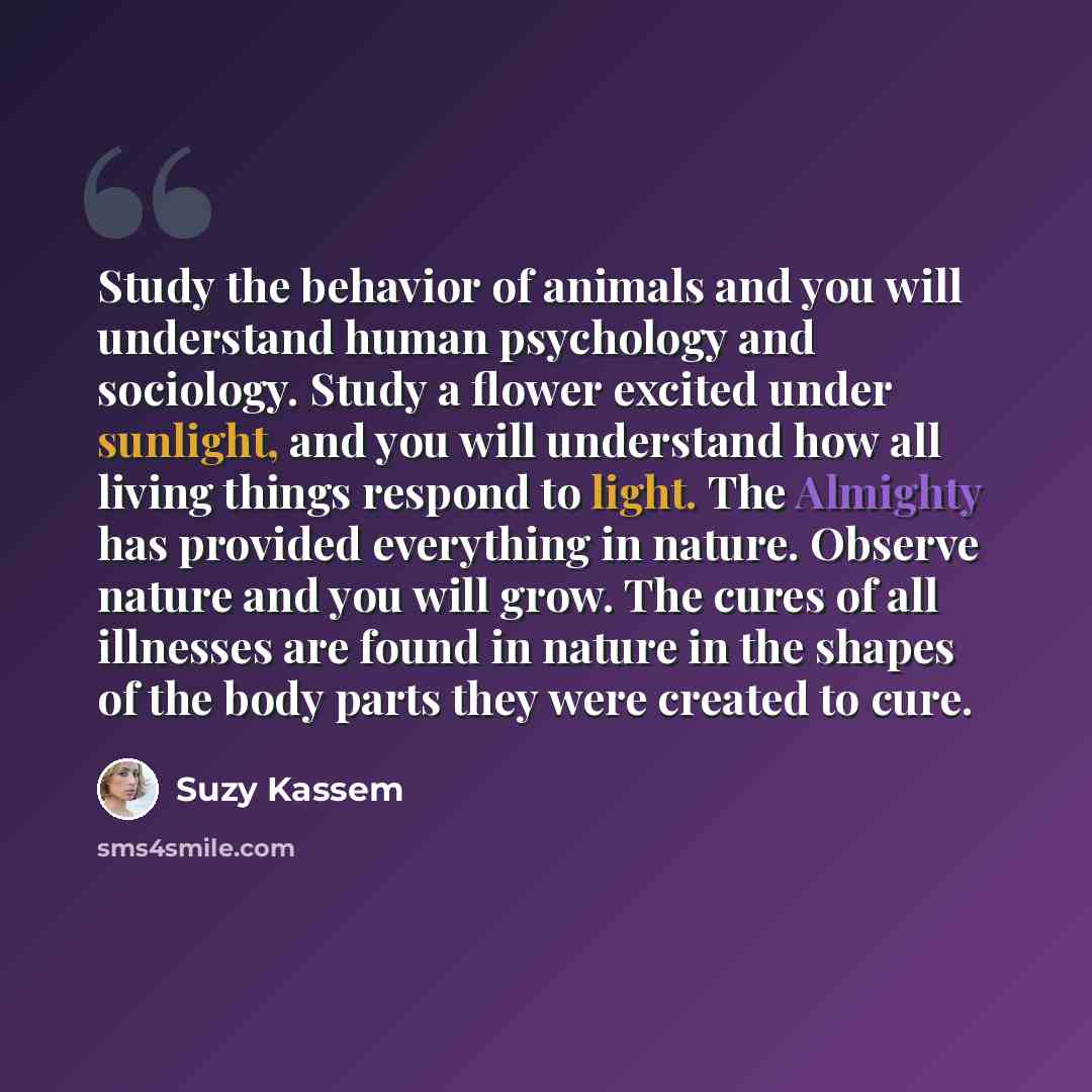 “Study the behavior of animals and you will understand human psychology and sociology. Study a flower excited under sunlight, and you will understand how all living things respond to light. The Almighty has provided everything in nature. Observe nature and you will grow. The cures of all illnesses…” quote by Suzy Kassem