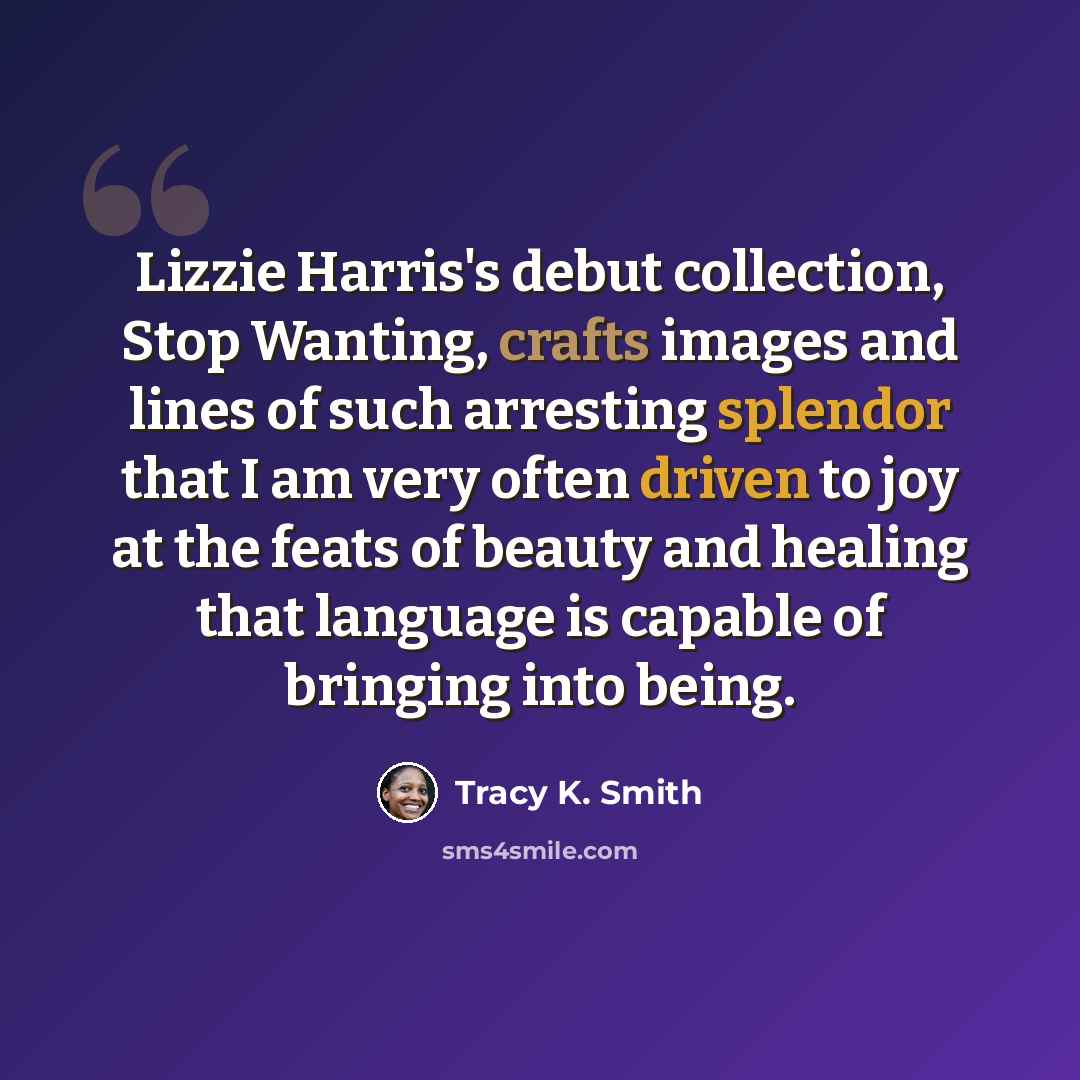 “Lizzie Harris's debut collection, Stop Wanting, crafts images and lines of such arresting splendor that I am very often driven to joy at the feats of beauty and healing that language is capable of bringing into being.” quote by Tracy K. Smith