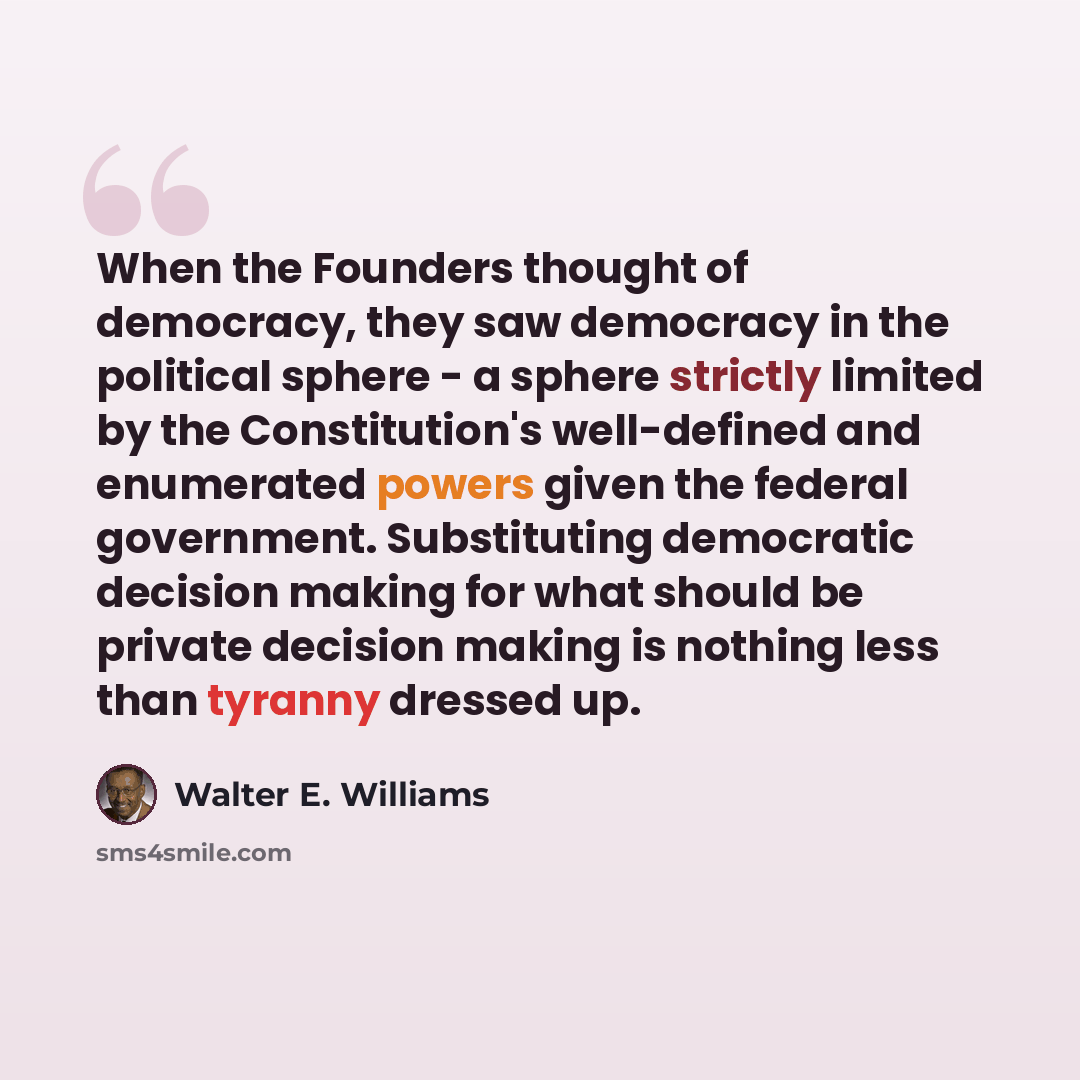 “When the Founders thought of democracy, they saw democracy in the political sphere - a sphere strictly limited by the Constitution's well-defined and enumerated powers given the federal government. Substituting democratic decision making for what should be private decision making is nothing less…” quote by Walter E. Williams