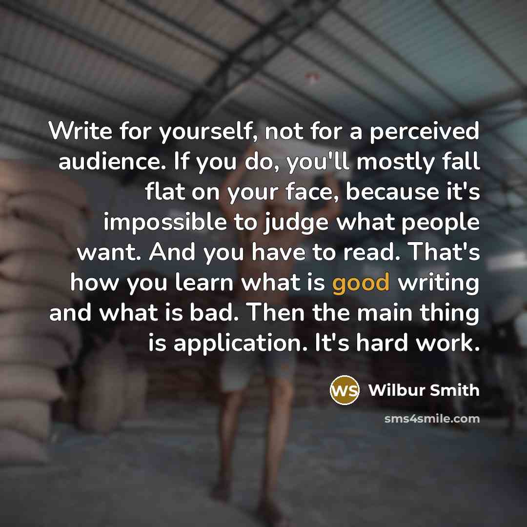 “Write for yourself, not for a perceived audience. If you do, you'll mostly fall flat on your face, because it's impossible to judge what people want. And you have to read. That's how you learn what is good writing and what is bad. Then the main thing is application. It's hard work.” quote by Wilbur Smith
