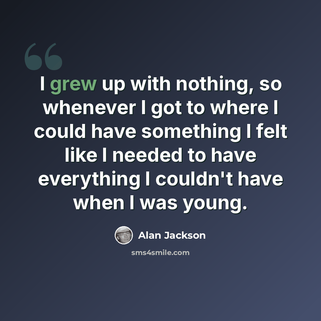 “I grew up with nothing, so whenever I got to where I could have something I felt like I needed to have everything I couldn't have when I was young.” quote by Alan Jackson