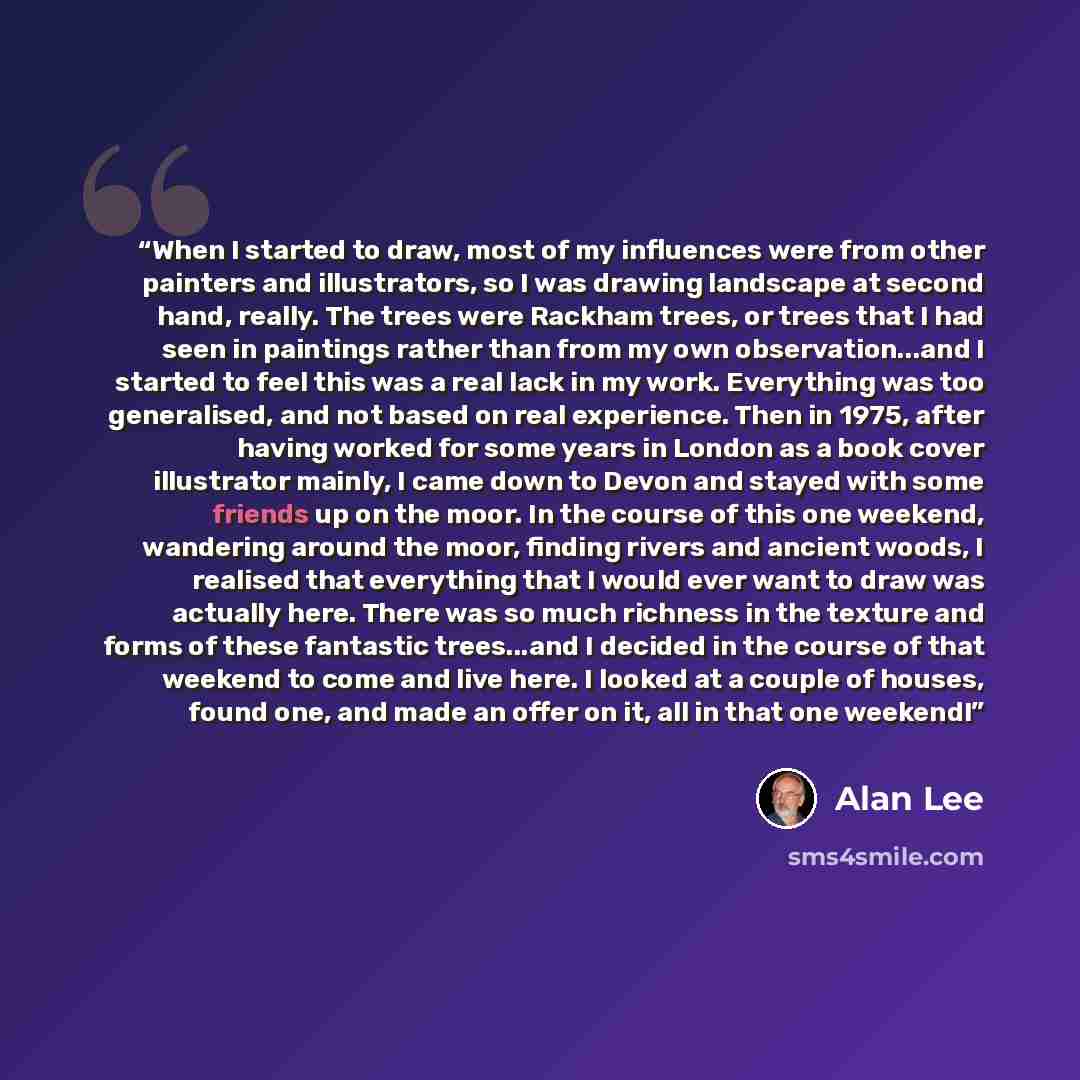 “When I started to draw, most of my influences were from other painters and illustrators, so I was drawing landscape at second hand, really. The trees were Rackham trees, or trees that I had seen in paintings rather than from my own observation...and I started to feel this was a real lack in my…” quote by Alan Lee