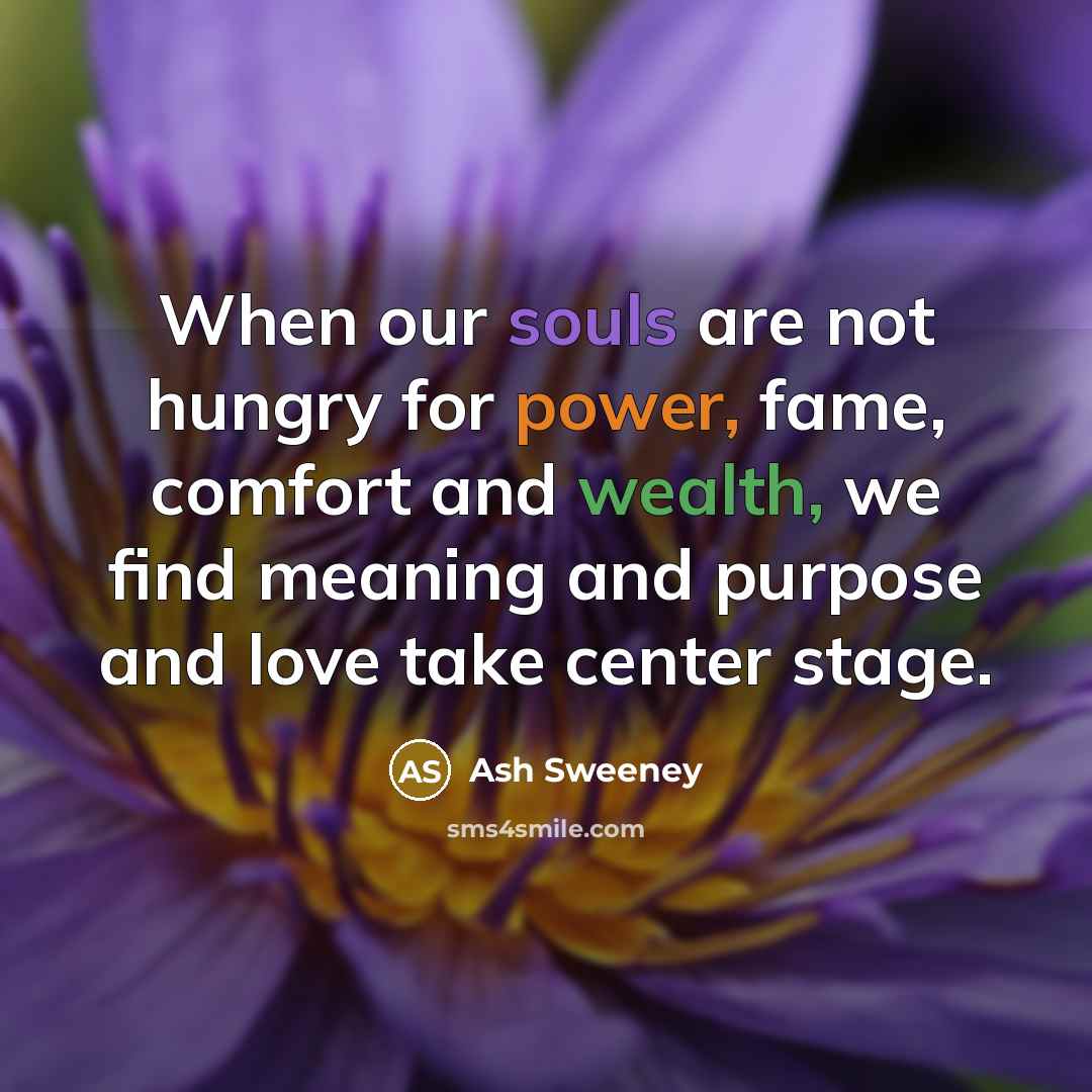 “When our souls are not hungry for power, fame, comfort and wealth, we find meaning and purpose and love take center stage.” quote by Ash Sweeney
