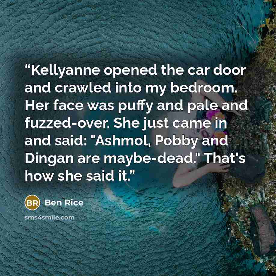 “Kellyanne opened the car door and crawled into my bedroom. Her face was puffy and pale and fuzzed-over. She just came in and said: "Ashmol, Pobby and Dingan are maybe-dead." That's how she said it.” quote by Ben Rice